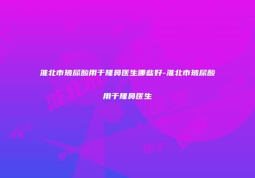 淮北市玻尿酸用于隆鼻医生哪些好-淮北市玻尿酸用于隆鼻医生