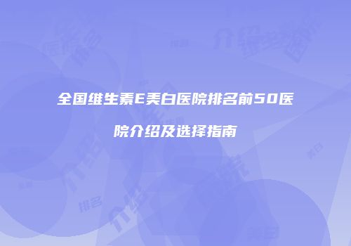 全国维生素E美白医院排名前50医院介绍及选择指南