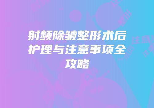 射频除皱整形术后护理与注意事项全攻略
