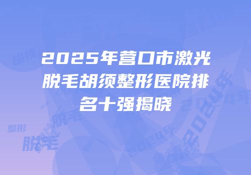 2025年营口市激光脱毛胡须整形医院排名十强揭晓