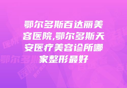 鄂尔多斯百达丽美容医院,鄂尔多斯天安医疗美容诊所哪家整形最好