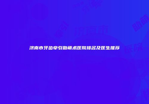 济南市牙齿牵引助萌术医院排名及医生推荐