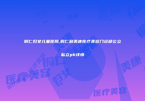 铜仁妇女儿童医院,铜仁利美康医疗美容门诊部公立私立pk详情