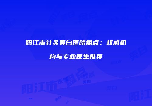 阳江市针灸美白医院盘点：权威机构与专业医生推荐
