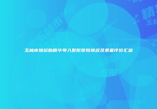 玉林市玻尿酸精华导入整形医院排名及患者评价汇总
