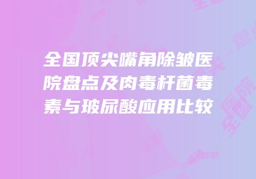 全国顶尖嘴角除皱医院盘点及肉毒杆菌毒素与玻尿酸应用比较