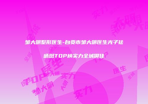 邹大明整形医生-自贡市邹大明医生光子祛晒斑TOP榜实力全城俱佳