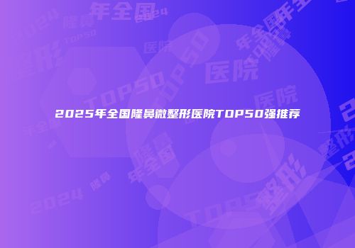 2025年全国隆鼻微整形医院TOP50强推荐