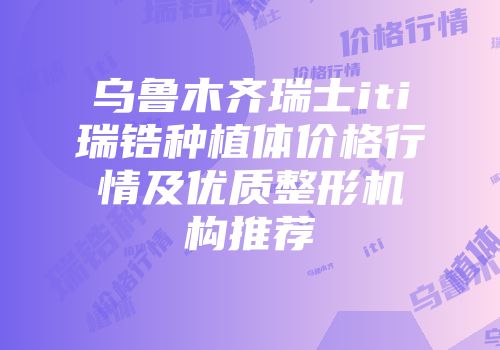 乌鲁木齐瑞士iti瑞锆种植体价格行情及优质整形机构推荐