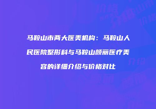 马鞍山市两大医美机构：马鞍山人民医院整形科与马鞍山颜丽医疗美容的详细介绍与价格对比