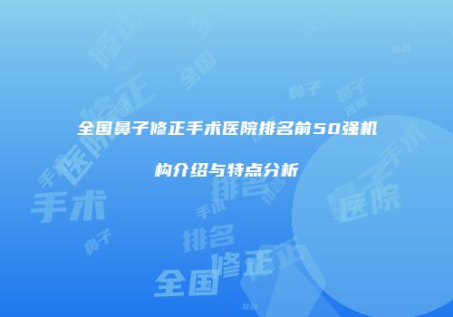 全国鼻子修正手术医院排名前50强机构介绍与特点分析