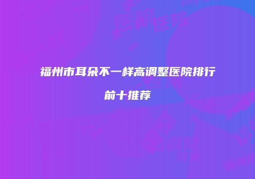福州市耳朵不一样高调整医院排行前十推荐