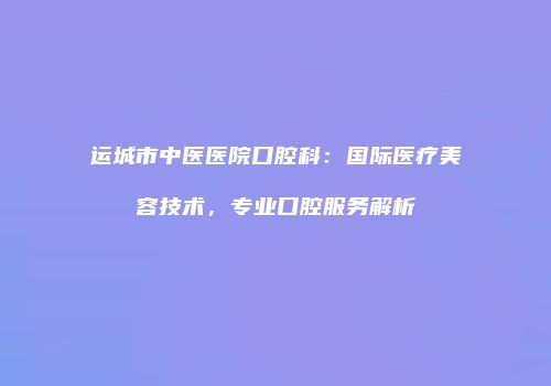 运城市中医医院口腔科：国际医疗美容技术，专业口腔服务解析