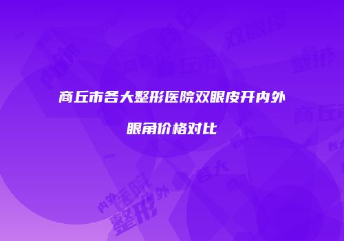 商丘市各大整形医院双眼皮开内外眼角价格对比