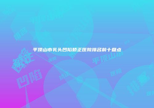 平顶山市乳头凹陷矫正医院排名前十盘点