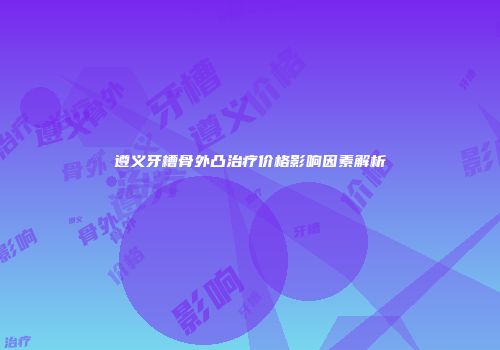 遵义牙槽骨外凸治疗价格影响因素解析