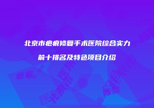 北京市疤痕修复手术医院综合实力前十排名及特色项目介绍