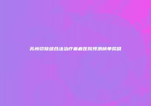 苏州切除缝合法治疗瘢痕医院预测榜单揭晓