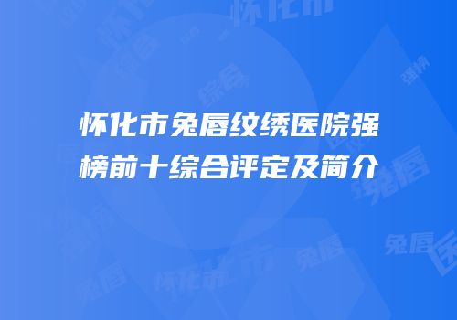 怀化市兔唇纹绣医院强榜前十综合评定及简介