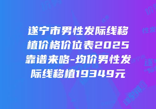 遂宁市男性发际线移植价格价位表2025靠谱来咯-均价男性发际线移植19349元