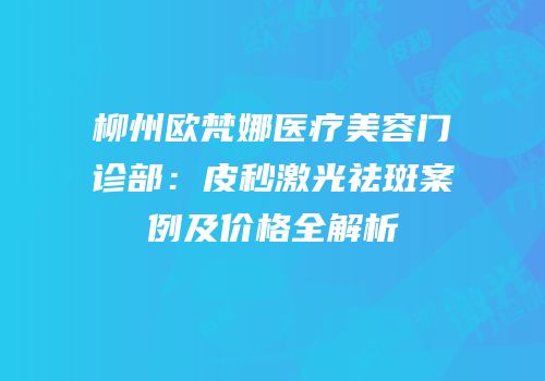 柳州欧梵娜医疗美容门诊部：皮秒激光祛斑案例及价格全解析