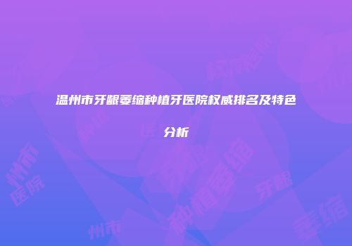 温州市牙龈萎缩种植牙医院权威排名及特色分析