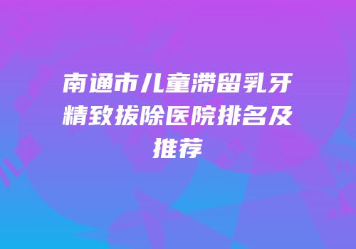 南通市儿童滞留乳牙精致拔除医院排名及推荐