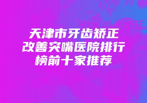 天津市牙齿矫正改善突嘴医院排行榜前十家推荐