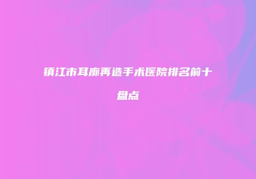 镇江市耳廓再造手术医院排名前十盘点