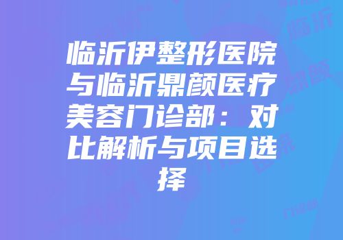 临沂伊整形医院与临沂鼎颜医疗美容门诊部：对比解析与项目选择