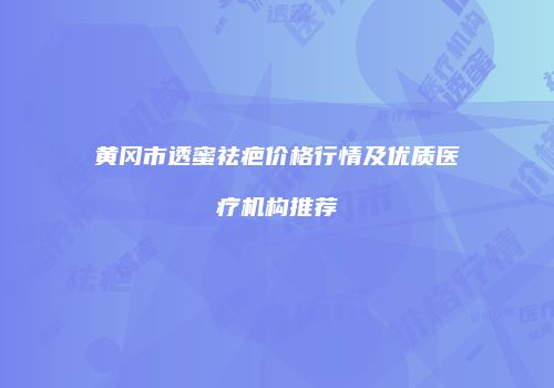 黄冈市透蜜祛疤价格行情及优质医疗机构推荐