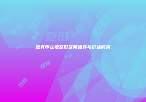 宜宾市祛疤整形医院推荐与价格解析