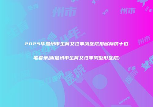 2025年温州市生育女性丰胸医院排名榜前十位笔者亲测(温州市生育女性丰胸整形医院)