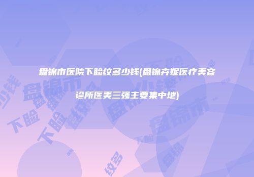 盘锦市医院下睑纹多少钱(盘锦卉妮医疗美容诊所医美三强主要集中地)