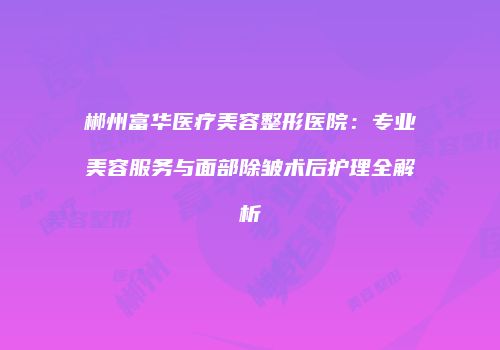郴州富华医疗美容整形医院：专业美容服务与面部除皱术后护理全解析