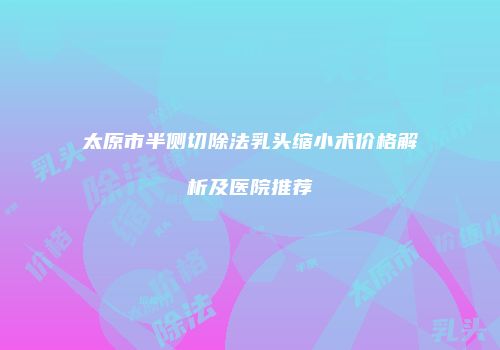 太原市半侧切除法乳头缩小术价格解析及医院推荐