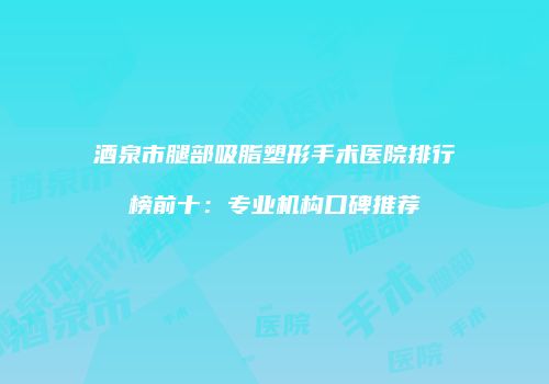 酒泉市腿部吸脂塑形手术医院排行榜前十：专业机构口碑推荐