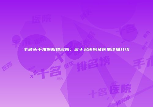 丰额头手术医院排名榜：前十名医院及医生详细介绍