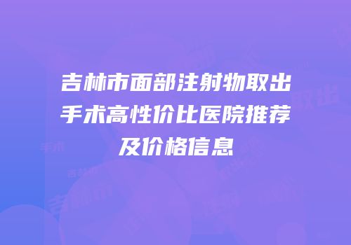 吉林市面部注射物取出手术高性价比医院推荐及价格信息