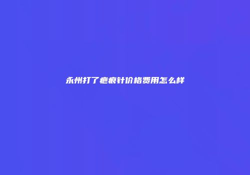 永州打了疤痕针价格费用怎么样