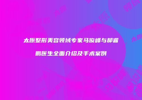 太原整形美容领域专家马俊峰与郝睿鹏医生全面介绍及手术案例