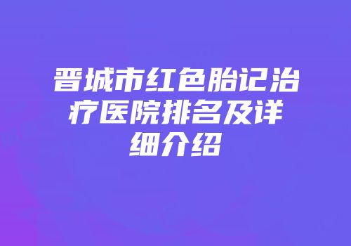 晋城市红色胎记治疗医院排名及详细介绍