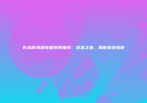 长治市耳部修复医院推荐：多选之选，美丽蜕变指南