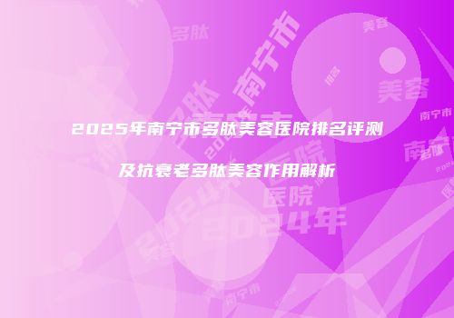 2025年南宁市多肽美容医院排名评测及抗衰老多肽美容作用解析