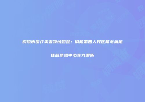 铜陵市医疗美容领域翘楚：铜陵第四人民医院与枞阳佳慈体检中心实力解析