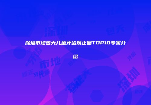 深圳市地包天儿童牙齿矫正器TOP10专家介绍