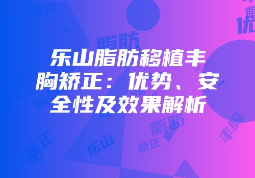 乐山脂肪移植丰胸矫正：优势、安全性及效果解析