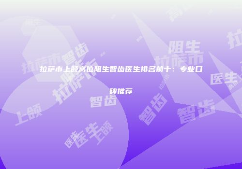 拉萨市上颌高位阻生智齿医生排名前十：专业口碑推荐