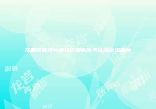 龙岩市直埋再造耳价格解析与医院医生推荐