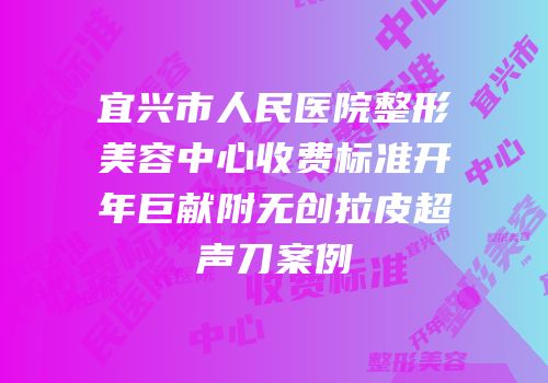宜兴市人民医院整形美容中心收费标准开年巨献附无创拉皮超声刀案例